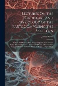 Lectures On the Structure and Physiology of the Parts Composing the Skeleton: And On the Diseases of the Bones and Joints of the Human Body, Preceded av James Wilson