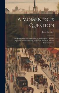 A Momentous Question: The Respective Attitudes of Labor and Capital: Articles Specially Contributed by Prominent and Well Known Representati av John Swinton