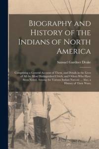 Biography and History of the Indians of North America: Comprising a General Account of Them, and Details in the Lives of All the Most Distinguished Ch av Samuel Gardner Drake