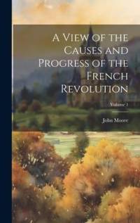 A View of the Causes and Progress of the French Revolution; Volume 1 av John Moore