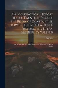 An Ecclesiastical History to the Twentieth Year of the Reign of Constantine, Tr. by C.F. Cruse. to Which Is Prefixed, the Life of Eusebius, by Valesiu av Eusebius