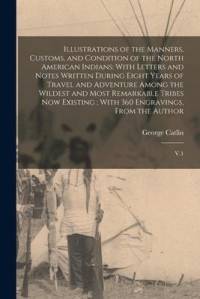 Illustrations of the Manners, Customs, and Condition of the North American Indians: With Letters and Notes Written During Eight Years of Travel and Ad av George Catlin