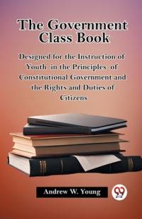 The Government Class Book Designed for the Instruction of Youth in the Principles of Constitutional Government and the Rights and Duties of Citizens av Andrew W Young